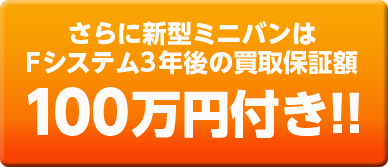 さらに新型ミニバンはFシステム3年後買取保証額100万円付き!