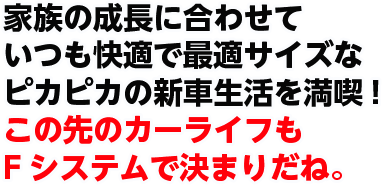 家族の成長に合わせていつも快適で最適サイズなピカピカの新車生活を満喫!この先のカーライフもFシステムで決まりだね。