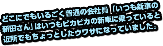 どこにでもいるごく普通の会社員「いつも新車の新田さん」はいつもピカピカの新車に乗っていると近所でもちょっとしたウワサになっていました。