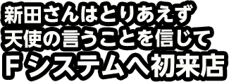 新田さんはとりあえず天使の言うことを信じてFシステムへ初来店