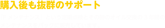 購入後も抜群のサポート 『Fメンテナンス』という定期点検とその時のオイル交換の3年間のメンテナンスをパックに販売しています。