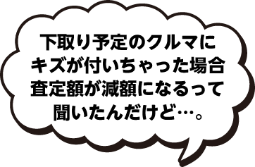 下取り予定のクルマにキズが付いちゃった場合査定額が減額になるって聞いたんだけど…。