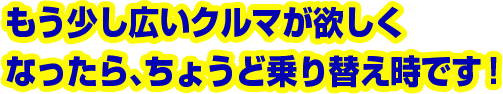もう少し広いクルマが欲しくなったら、ちょうど乗り替え時です!