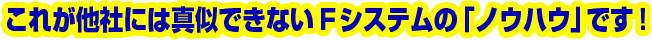 これが他社には真似できないFシステムの「ノウハウ」です!
