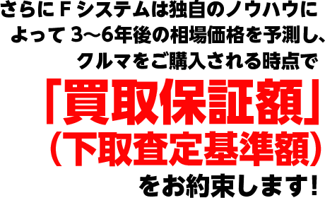 さらにFシステムは独自のノウハウによって3〜6年後の相場価格を予測し、クルマをご購入される時点で「買取保証額」（下取査定基準額）をお約束します!