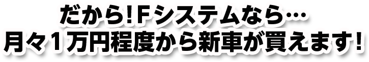 だから!Fシステムなら…月々1万円程度から新車が買えます!
