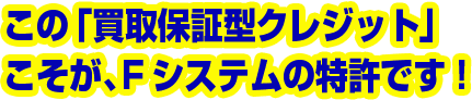この「買取保証型クレジット」こそが、Fシステムの特許です!