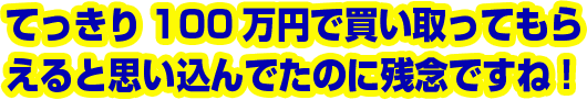 てっきり100万円で買い取ってもらえると思い込んでたのに残念ですね!